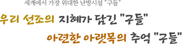 세계에서 가장 위대한 난방시설 "구들" 우리 선조의 지혜가 담긴  "구들" 아련한 아랫목의 추억 "구들"